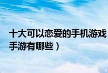 十大可以恋爱的手机游戏（恋爱类手机游戏推荐好玩的恋爱手游有哪些）