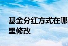 基金分红方式在哪里修改 基金分红方式在哪里修改