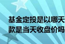 基金定投是以哪天的收盘价为准 基金定投扣款是当天收盘价吗