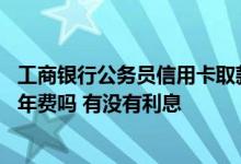工商银行公务员信用卡取款手续费 工商银行公务员信用卡免年费吗 有没有利息