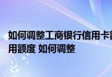 如何调整工商银行信用卡额度 工商银行信用卡是否能调整信用额度 如何调整