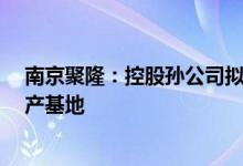 南京聚隆：控股孙公司拟1.8亿元投建聚新锋新材料研发生产基地