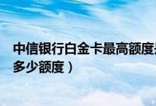 中信银行白金卡最高额度是多少（中信银行信用卡首卡一般多少额度）