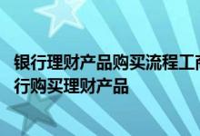 银行理财产品购买流程工商银行 工商银行：如何通过手机银行购买理财产品