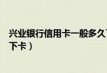 兴业银行信用卡一般多久下卡啊（兴业银行信用卡一般多久下卡）