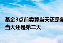 基金3点前卖算当天还是第二天 基金当天15点前卖出净值算当天还是第二天