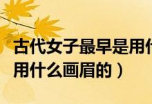 古代女子最早是用什么画眉（古代女子最早是用什么画眉的）