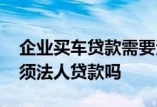 企业买车贷款需要法人去吗 公司贷款买车必须法人贷款吗