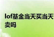 lof基金当天买当天可以卖 lof基金当天买当天卖吗