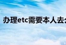办理etc需要本人去么 etc办理需要本人去吗