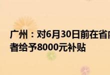 广州：对6月30日前在省内购买新能源汽车新车的个人消费者给予8000元补贴
