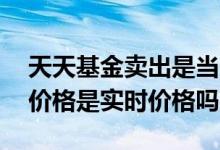 天天基金卖出是当天的价格吗 天天基金卖出价格是实时价格吗