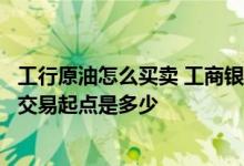 工行原油怎么买卖 工商银行：工行个人账户原油买卖业务的交易起点是多少
