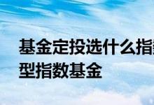 基金定投选什么指数基金 基金定投买哪种类型指数基金