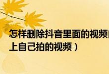 怎样删除抖音里面的视频自己拍的视频（怎样删除抖音视频上自己拍的视频）