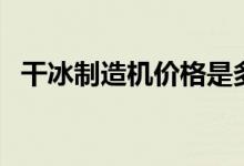 干冰制造机价格是多少（最全资讯在这里）