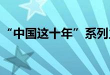 “中国这十年”系列主题新闻发布会要点汇总