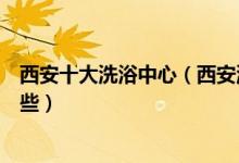 西安十大洗浴中心（西安洗浴按摩哪里好西安洗浴会所有哪些）