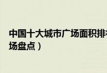 中国十大城市广场面积排行榜（国内占地面积最大的十大广场盘点）
