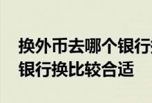换外币去哪个银行换比较合适 换外币去哪个银行换比较合适