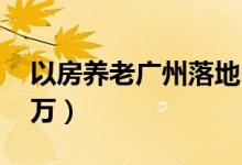 以房养老广州落地（抵押500万房产月领1 5万）
