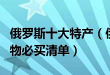 俄罗斯十大特产（俄罗斯有什么特产俄罗斯购物必买清单）