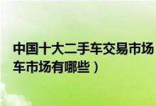 中国十大二手车交易市场（全国最大二手车市场在哪二手汽车市场有哪些）