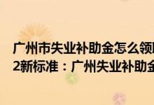 广州市失业补助金怎么领取新政策 广州失业补助金领取2022新标准：广州失业补助金能领几个月 