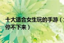 十大适合女生玩的手游（女生最爱玩手游盘点女友玩后根本停不下来）