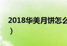 2018华美月饼怎么样（华美月饼有哪些特点）