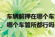 车辆解押在哪个车管所都可以吗 车辆解押在哪个车管所都行吗