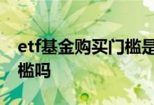 etf基金购买门槛是多少 买ETF基金有资金门槛吗