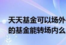 天天基金可以场外基金转场内吗 天天基金买的基金能转场内么