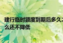 建行临时额度到期后多久才能再提 建设临时额度到期了为什么还不降低