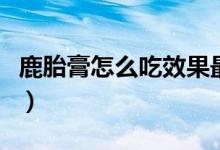 鹿胎膏怎么吃效果最大（鹿胎膏怎么吃比较好）