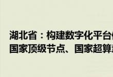 湖北省：构建数字化平台体系建好用好工业互联网标识解析国家顶级节点、国家超算武汉中心