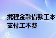 携程金融借款工本费 为什么携程金融借款需支付工本费