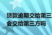 贷款逾期交给第三方会怎么样 银行贷款逾期会交给第三方吗