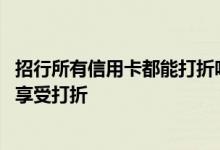 招行所有信用卡都能打折吗 招行信用卡在那些地方消费可以享受打折