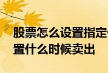 股票怎么设置指定价格卖出 股票可不可以设置什么时候卖出