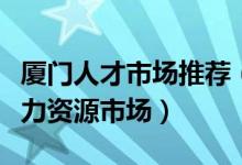 厦门人才市场推荐（厦门人才招聘市场厦门人力资源市场）