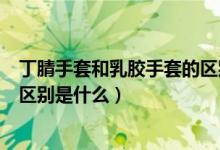 丁腈手套和乳胶手套的区别是什么（丁腈手套和乳胶手套的区别是什么）