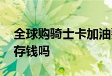 全球购骑士卡加油要存钱吗 全球购骑士卡能存钱吗