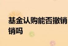 基金认购能否撤销 基金认购但未确认可以撤销吗