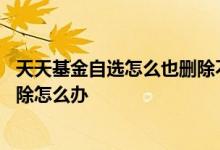 天天基金自选怎么也删除不了 天天基金网上自选基金无法删除怎么办