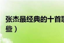 张杰最经典的十首歌（张杰好听的歌你听过哪些）