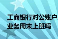 工商银行对公账户周末上班吗 工商银行对公业务周末上班吗