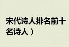 宋代诗人排名前十（宋代诗人排名宋朝十大著名诗人）