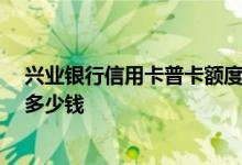 兴业银行信用卡普卡额度10万 兴业银行信用卡普卡额度是多少钱