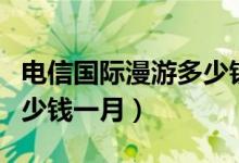 电信国际漫游多少钱一个月（电信国际漫游多少钱一月）